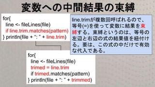 変数への中間結果の束縛
for{
line <- fileLines(file)
if line.trim.matches(pattern)
} println(file + “: ” + line.trim)
for{
line <- fileLines(file)
trimed = line.trim
if trimed.matches(pattern)
} println(file + “: ” + trimmed)
line.trimが複数回呼ばれるので、
等号(=)を使って変数に結果を束
縛する。束縛というのは、等号の
左辺と右辺の式の結果値を紐付け
る。要は、この式の中だけで有効
な代入である。
 