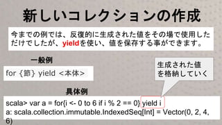 新しいコレクションの作成
scala> var a = for{i <- 0 to 6 if i % 2 == 0} yield i
a: scala.collection.immutable.IndexedSeq[Int] = Vector(0, 2, 4,
6)
今までの例では、反復的に生成された値をその場で使用した
だけでしたが、yieldを使い、値を保存する事ができます。
for {節} yield <本体>
一般例
具体例
生成された値
を格納していく
 