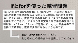 ifとforを使った練習問題
1から100までの3つの整数a, b, cについて、三辺からなる三
角形が直角三角形になるような a, b, cの組み合わせを全て出
力してください。直角三角形の条件にはピタゴラスの定理を
利用してください。 ピタゴラスの定理とは三平方の定理とも
呼ばれ、a ^ 2 == b ^ 2 + c ^ 2を満たす、a, b, c の長さの三辺
を持つ三角形は、直角三角形になるというものです。
要は、a^2 == b^2 + c^2
となるa,b,cの組み合わせを出力してください
 