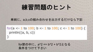 練習問題のヒント
for(a <- 1 to 100; b <- 1 to 100; c <- 1 to 100) {
println((a, b, c))
}
単純に、a,b,cの組み合わせを出力するだけなら下記
for節の中に、a^2 == b^2 + b^2となる
条件をつけて下さい
 