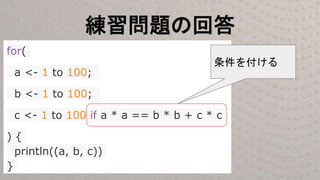 練習問題の回答
for(
a <- 1 to 100;
b <- 1 to 100;
c <- 1 to 100 if a * a == b * b + c * c
) {
println((a, b, c))
}
条件を付ける
 
