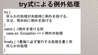 try式による例外処理
try {
何らかの処理が失敗時に例外を投げる。
又は、明示的に例外を投げる
}
catch { //例外を受ける所
case ex: Exception => // 例外の処理
}
finally { //最後に必ず実行する処理を書く所
何らかの処理
}
 