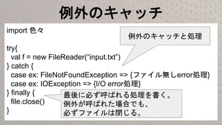 例外のキャッチ
import 色々
try{
val f = new FileReader(“input.txt”)
} catch {
case ex: FileNotFoundException => {ファイル無しerror処理}
case ex: IOException => {I/O error処理}
} finally {
file.close()
}
最後に必ず呼ばれる処理を書く。
例外が呼ばれた場合でも、
必ずファイルは閉じる。
例外のキャッチと処理
 