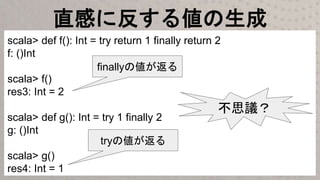 直感に反する値の生成
scala> def f(): Int = try return 1 finally return 2
f: ()Int
scala> f()
res3: Int = 2
scala> def g(): Int = try 1 finally 2
g: ()Int
scala> g()
res4: Int = 1
finallyの値が返る
tryの値が返る
不思議？
 