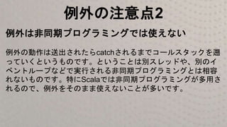 例外の注意点2
例外は非同期プログラミングでは使えない
例外の動作は送出されたらcatchされるまでコールスタックを遡
っていくというものです。ということは別スレッドや、別のイ
ベントループなどで実行される非同期プログラミングとは相容
れないものです。特にScalaでは非同期プログラミングが多用さ
れるので、例外をそのまま使えないことが多いです。
 