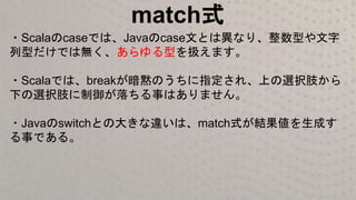 match式
・Scalaのcaseでは、Javaのcase文とは異なり、整数型や文字
列型だけでは無く、あらゆる型を扱えます。
・Scalaでは、breakが暗黙のうちに指定され、上の選択肢から
下の選択肢に制御が落ちる事はありません。
・Javaのswitchとの大きな違いは、match式が結果値を生成す
る事である。
 