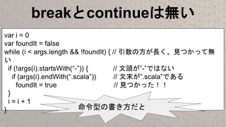 breakとcontinueは無い
var i = 0
var foundIt = false
while (i < args.length && !foundIt) { // 引数の方が長く、見つかって無
い
if (!args(i).startsWith(“-”)) { // 文頭が”-”ではない
if (args(i).endWith(“.scala”)) // 文末が”.scala”である
foundIt = true // 見つかった！！
}
i = i + 1
} 命令型の書き方だと
 