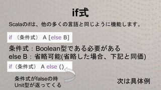 if式
if （条件式） A [else B]
条件式：Boolean型である必要がある
else B：省略可能(省略した場合、下記と同価)
if（条件式） A else ()
条件式がfalseの時
Unit型が返ってくる
Scalaのifは、他の多くの言語と同じように機能します。
次は具体例
 