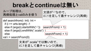 breakとcontinueは無い
def searchfrom(i: Int): Int =
if (i >= arts.length) -1
else if (args(i).startsWith(“-”)) searchFrom(i + 1)
else if (args(i).endWith(“.scala”) i
else searchFrom(i + 1)
val i = searchFrom(0)
文頭が”-”なので、
iに1を足して最チャレンジ(再帰)
文末が”.scala”では無いので、
iに1を足して最チャレンジ(再帰)
ループ処理は、
再帰処理とvalのみを使う
 