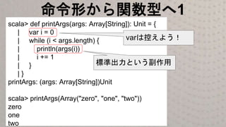 命令形から関数型へ1
scala> def printArgs(args: Array[String]): Unit = {
| var i = 0
| while (i < args.length) {
| println(args(i))
| i += 1
| }
| }
printArgs: (args: Array[String])Unit
scala> printArgs(Array("zero", "one", "two"))
zero
one
two
標準出力という副作用
varは控えよう！
 