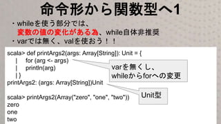 命令形から関数型へ1
・whileを使う部分では、
変数の値の変化がある為、while自体非推奨
・varでは無く、valを使おう！！
scala> def printArgs2(args: Array[String]): Unit = {
| for (arg <- args)
| println(arg)
| }
printArgs2: (args: Array[String])Unit
scala> printArgs2(Array("zero", "one", "two"))
zero
one
two
varを無くし、
whileからforへの変更
Unit型
 