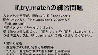 if,try,matchの練習問題
入力された西暦が、閏年ならば「”LeapYear”」
閏年でないなら「”NotLeapYear”」2000年なら
「”Millennium”」
を返すメソッドを作ってください。
受け取った値に応じて、「閏年です」や「閏年では無い」とい
う標準出力、又は「Problem」という例外を返してください。
★閏年の定義
・西暦年が4で割り切れる年は閏年
・ただし、西暦年が100で割り切れる年は平年
 