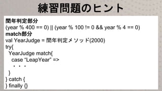 練習問題のヒント
閏年判定部分
(year % 400 == 0) || (year % 100 != 0 && year % 4 == 0)
match部分
val YearJudge = 閏年判定メソッド(2000)
try{
YearJudge match{
case “LeapYear” =>
・・・
}
} catch {
} finally {}
 