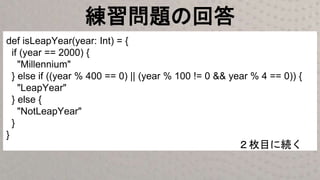 練習問題の回答
def isLeapYear(year: Int) = {
if (year == 2000) {
"Millennium"
} else if ((year % 400 == 0) || (year % 100 != 0 && year % 4 == 0)) {
"LeapYear"
} else {
"NotLeapYear"
}
}
２枚目に続く
 