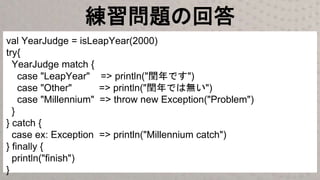 練習問題の回答
val YearJudge = isLeapYear(2000)
try{
YearJudge match {
case "LeapYear" => println("閏年です")
case "Other" => println("閏年では無い")
case "Millennium" => throw new Exception("Problem")
}
} catch {
case ex: Exception => println("Millennium catch")
} finally {
println("finish")
}
 
