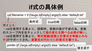 if式の具体例
val filename = if (!augs.isEmpty) args(0) else “default.txt”
ポイント
・valを使用する事より、読解時、変数の値が不変の為、変数
のスコープ内を全チェックして値の変化を調べる必要が無い。
・valを使用する事より、等式推論(変数と計算式を等価とみな
す)がサポートされ、変数名の代わりに計算式を書ける。
println (if (!args.isEmpty) args(0) else “default.txt”)
条件式 trueの時 falseの時
値を返す
 
