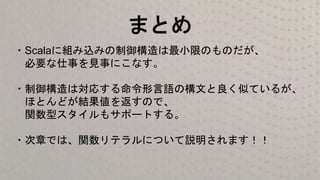 まとめ
・Scalaに組み込みの制御構造は最小限のものだが、
必要な仕事を見事にこなす。
・制御構造は対応する命令形言語の構文と良く似ているが、
ほとんどが結果値を返すので、
関数型スタイルもサポートする。
・次章では、関数リテラルについて説明されます！！
 