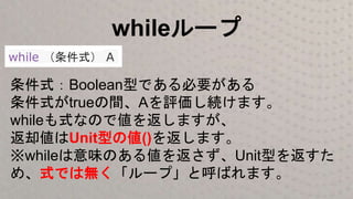 whileループ
while （条件式） A
条件式：Boolean型である必要がある
条件式がtrueの間、Aを評価し続けます。
whileも式なので値を返しますが、
返却値はUnit型の値()を返します。
※whileは意味のある値を返さず、Unit型を返すた
め、式では無く「ループ」と呼ばれます。
 