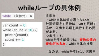 whileループの具体例
while （条件式） A
var count = 0
while (count < 10) {
println(count)
count += 1
}
注意点
・while自体は値を返さない為、
計算処理をする時は、varを更新す
るか、入出力処理を実行する必要
がある。
つまり！！、
whileを使う部分では、変数の値の
変化がある為、while自体非推奨
なので、whileを使わない選択を
 