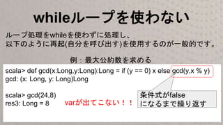 whileループを使わない
scala> def gcd(x:Long,y:Long):Long = if (y == 0) x else gcd(y,x % y)
gcd: (x: Long, y: Long)Long
scala> gcd(24,8)
res3: Long = 8
ループ処理をwhileを使わずに処理し、
以下のように再起(自分を呼び出す)を使用するのが一般的です。
条件式がfalse
になるまで繰り返すvarが出てこない！！
例：最大公約数を求める
 