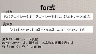 for式
for(ジェネレータ1; ジェネレータ2; ... ジェネレータn) A
for(a1 <- exp1; a2 <- exp2; ... an <- expn) A
一般例
具体例
変数a1〜an：ループ変数
exp1～expn：式。例えば、ある数の範囲を表す式
※「1 to 10」や「1 until 10」
 