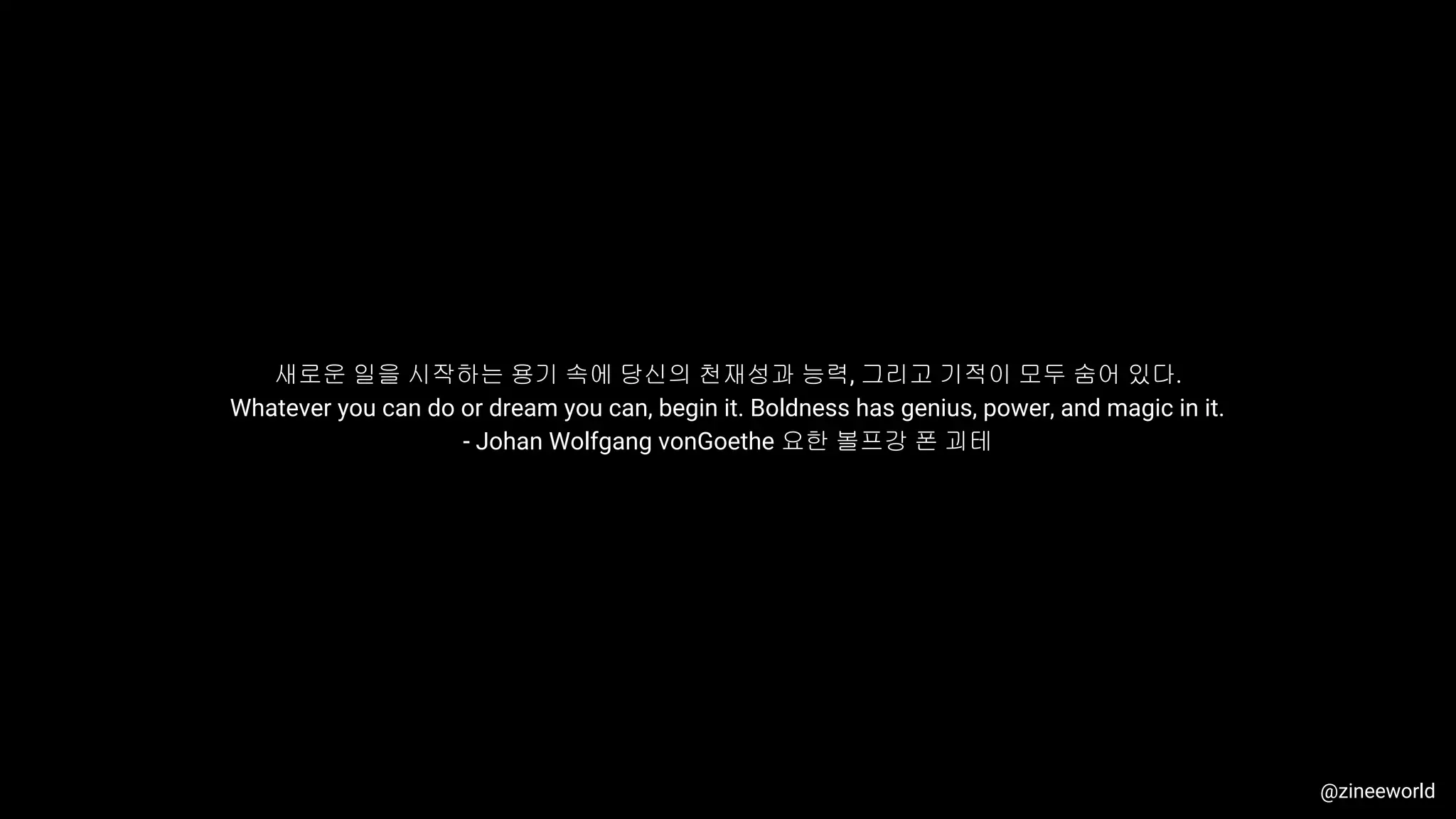 새로운 일을 시작하는 용기 속에 당신의 천재성과 능력, 그리고 기적이 모두 숨어 있다.
Whatever you can do or dream you can, begin it. Boldness has genius, power, and magic in it.
- Johan Wolfgang vonGoethe 요한 볼프강 폰 괴테
@zineeworld
 