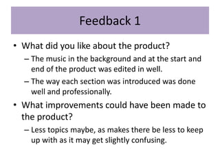 Feedback 1
• What did you like about the product?
– The music in the background and at the start and
end of the product was edited in well.
– The way each section was introduced was done
well and professionally.
• What improvements could have been made to
the product?
– Less topics maybe, as makes there be less to keep
up with as it may get slightly confusing.
 