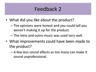 Feedback 2
• What did you like about the product?
– The opinions were honest and you could tell you
weren’t making it up for the product.
– The intro and outro music was used very well.
• What improvements could have been made to
the product?
– A few less sound effects as too many can make it
sound unprofessional.
 