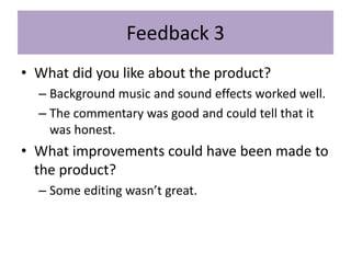 Feedback 3
• What did you like about the product?
– Background music and sound effects worked well.
– The commentary was good and could tell that it
was honest.
• What improvements could have been made to
the product?
– Some editing wasn’t great.
 