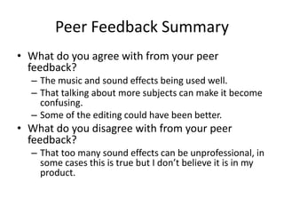 Peer Feedback Summary
• What do you agree with from your peer
feedback?
– The music and sound effects being used well.
– That talking about more subjects can make it become
confusing.
– Some of the editing could have been better.
• What do you disagree with from your peer
feedback?
– That too many sound effects can be unprofessional, in
some cases this is true but I don’t believe it is in my
product.
 