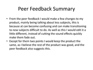 Peer Feedback Summary
• From the peer feedback I would make a few changes to my
product, mainly being talking about less subjects, this is
because at can become confusing and can make transitioning
to new subjects difficult to do. As well as this I would edit it a
little different, instead of cutting the sound effects quickly
make them fade out.
• Except for them two points I would keep the product the
same, as I believe the rest of the product was good, and the
peer feedback also suggests this.
 