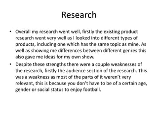 Research
• Overall my research went well, firstly the existing product
research went very well as I looked into different types of
products, including one which has the same topic as mine. As
well as showing me differences between different genres this
also gave me ideas for my own show.
• Despite these strengths there were a couple weaknesses of
the research, firstly the audience section of the research. This
was a weakness as most of the parts of it weren’t very
relevant, this is because you don’t have to be of a certain age,
gender or social status to enjoy football.
 