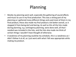 Planning
• Mostly my planning went well, especially the gathering of sound effects
and music to use in my final production. This was a strong part of my
planning as I gathered many different things and used most of them in my
final product, these also made my final product a lot better overall, as it
stopped it from being dull and boring. As well as this all the lists made
during planning, e.g. contingency planning, were done well, all that I
needed was included in the lists, and the lists also made me think of
certain things I wouldn’t have thought of otherwise.
• A weakness of my planning could be my schedule, this is a weakness as I
didn’t follow it at all, as I just went with what I felt was appropriate while
making my product.
 
