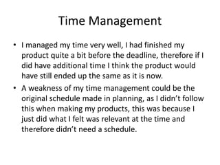 Time Management
• I managed my time very well, I had finished my
product quite a bit before the deadline, therefore if I
did have additional time I think the product would
have still ended up the same as it is now.
• A weakness of my time management could be the
original schedule made in planning, as I didn’t follow
this when making my products, this was because I
just did what I felt was relevant at the time and
therefore didn’t need a schedule.
 