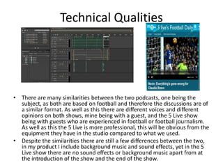 Technical Qualities
• There are many similarities between the two podcasts, one being the
subject, as both are based on football and therefore the discussions are of
a similar format. As well as this there are different voices and different
opinions on both shows, mine being with a guest, and the 5 Live show
being with guests who are experienced in football or football journalism.
As well as this the 5 Live is more professional, this will be obvious from the
equipment they have in the studio compared to what we used.
• Despite the similarities there are still a few differences between the two,
in my product I include background music and sound effects, yet in the 5
Live show there are no sound effects or background music apart from at
the introduction of the show and the end of the show.
 