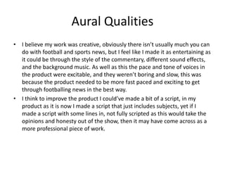 Aural Qualities
• I believe my work was creative, obviously there isn’t usually much you can
do with football and sports news, but I feel like I made it as entertaining as
it could be through the style of the commentary, different sound effects,
and the background music. As well as this the pace and tone of voices in
the product were excitable, and they weren’t boring and slow, this was
because the product needed to be more fast paced and exciting to get
through footballing news in the best way.
• I think to improve the product I could’ve made a bit of a script, in my
product as it is now I made a script that just includes subjects, yet if I
made a script with some lines in, not fully scripted as this would take the
opinions and honesty out of the show, then it may have come across as a
more professional piece of work.
 