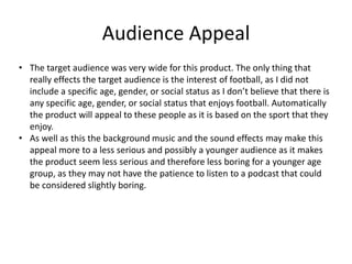Audience Appeal
• The target audience was very wide for this product. The only thing that
really effects the target audience is the interest of football, as I did not
include a specific age, gender, or social status as I don’t believe that there is
any specific age, gender, or social status that enjoys football. Automatically
the product will appeal to these people as it is based on the sport that they
enjoy.
• As well as this the background music and the sound effects may make this
appeal more to a less serious and possibly a younger audience as it makes
the product seem less serious and therefore less boring for a younger age
group, as they may not have the patience to listen to a podcast that could
be considered slightly boring.
 