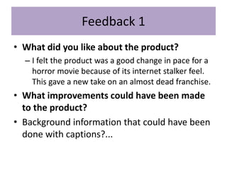Feedback 1
• What did you like about the product?
– I felt the product was a good change in pace for a
horror movie because of its internet stalker feel.
This gave a new take on an almost dead franchise.
• What improvements could have been made
to the product?
• Background information that could have been
done with captions?...
 