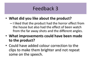 Feedback 3
• What did you like about the product?
– I liked that the product had the horror effect from
the house but also had the effect of been watch
from the far away shots and the different angles.
• What improvements could have been made
to the product?
• Could have added colour correction to the
clips to make them brighter and not repeat
some on the speech.
 