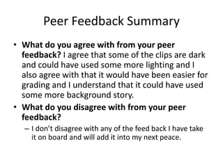 Peer Feedback Summary
• What do you agree with from your peer
feedback? I agree that some of the clips are dark
and could have used some more lighting and I
also agree with that it would have been easier for
grading and I understand that it could have used
some more background story.
• What do you disagree with from your peer
feedback?
– I don’t disagree with any of the feed back I have take
it on board and will add it into my next peace.
 