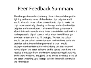 Peer Feedback Summary
The changes I would make to my piece is I would change the
lighting and make some of the darker clips brighter and I
would also add more colour correction to clips to make the
clips more astatically pleasing to the eye and make the clips
brighter and more vibrant. I also would have gone over it
after I finished a couple more times then I did to realize that I
had repeated a clip of speech twice when I could have got
another sentence in it to fill that gap. To alter the colour I
would use the colour correction tool In the effects panel on
premier. What I would change overall is that I would
incorporate the internet more by adding this idea I would
have a clip of the actor at home on his laptop then have him
receive a message from a unknown person saying I know you
and I know what you are going to do and id also have a clip of
the actor smashing up a laptop. Witch I think will also make
the film better.
 