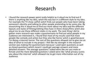 Research
• I found the research power point really helpful as it aloud me to find out if
there is anything like my idea, witch the was but in a different style to my idea.
For example the TV show catfish witch finds out people who have been taking
someone’s identity and talking to other people pretending to be some else. By
researching this it aloud me to find out more about my idea and the different
layouts and styles of filming/editing they have in there shows/films witch also
aloud me to use these different styles in my work. The next thing I did to
gather more research was make a questionnaire to find out what people in my
audience are interested in, I found that most of my results said that most
people like comedy and action but they also like horror witch is good because
I’m doing a internet horror. The rest of the questions allowed me to give me an
idea of what to include in my project. I felt like my strength in the research
section was making the questionnaire because I used open questions as well
as closed questions which meant I could get average answers and more
detailed answers. The average questions I asked were like are you male or
female and the more detailed questions I asked were like ‘what privacy scares
you about the internet’ witch allowed me to get more information out of my
audience.
 