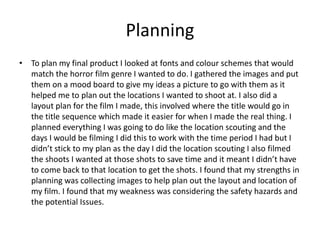Planning
• To plan my final product I looked at fonts and colour schemes that would
match the horror film genre I wanted to do. I gathered the images and put
them on a mood board to give my ideas a picture to go with them as it
helped me to plan out the locations I wanted to shoot at. I also did a
layout plan for the film I made, this involved where the title would go in
the title sequence which made it easier for when I made the real thing. I
planned everything I was going to do like the location scouting and the
days I would be filming I did this to work with the time period I had but I
didn’t stick to my plan as the day I did the location scouting I also filmed
the shoots I wanted at those shots to save time and it meant I didn’t have
to come back to that location to get the shots. I found that my strengths in
planning was collecting images to help plan out the layout and location of
my film. I found that my weakness was considering the safety hazards and
the potential Issues.
 