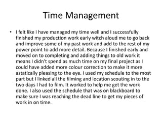 Time Management
• I felt like I have managed my time well and I successfully
finished my production work early witch aloud me to go back
and improve some of my past work and add to the rest of my
power point to add more detail. Because I finished early and
moved on to completing and adding things to old work it
means I didn't spend as much time on my final project as I
could have added more colour correction to make it more
astatically pleasing to the eye. I used my schedule to the most
part but I linked all the filming and location scouting in to the
two days I had to film. It worked to help me get the work
done. I also used the schedule that was on blackboard to
make sure I was reaching the dead line to get my pieces of
work in on time.
 