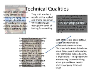 Technical QualitiesCatfish is about someone
taking someone else’s
identity and trying to date
other people while nev
and max help the people
getting catfished find out
who it is catfishing them.
Mine is about getting watched
and followed by someone
who has stalked you through
the internet and in person and
they know everything you are
going to do before you even
do it.
They both are about
people getting stalked
and finding the person
who is stalking you.
Both got the sense of
looking for something.
A hard-working lawyer, attached
to his cell phone, can't find the
time to communicate with his
family. A widowed ex-cop
struggles to raise a mischievous
son who cyber-bullies a
classmate. They are strangers,
neighbors and colleagues and
their stories collide in this
riveting dramatic thriller about
ordinary people struggling to
connect in today's wired world.
Both of these are about getting
stalked and followed by
someone from the internet.
Disconnected - A couple is drawn
into a dangerous situation when
their secrets are exposed online.
Is anyone safe? - The people who
are watching know everything
about you and know exactly
where your going to be and
when
 