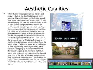 Aesthetic Qualities
• I think that my final product is really creative and
unique. I stuck to the idea I had discussed in my
planning. If I was to improve my final piece I would
have filmed it with a ND filter on the camera to help
the colours pop and then add more colour correction
as well. Another thing I would have done is get
another actor in to be the person who is watching
them main actor to show that someone is watching.
The thing I like best about my final piece is on the
beat of the music I added an effect to make it look
like the camera glitches out and it changes colour.
Another thing I like on the beat I cut a frame out of a
clip to make it seem as if he jumps from part to
another. I think the biggest strength of my film is the
horror aspect of a haunted house witch I had chosen
to do in my planning. I think my weakness is that I
said that it was going to be a internet horror but
there was no aspect of the internet in my film. If I
was to incorporate the internet into my film I would
have a clip of the actor at home on his laptop then
have him receive a message from a unknown person
saying I know you and I know what you are going to
do and id also have a clip of the actor smashing up a
laptop.
 
