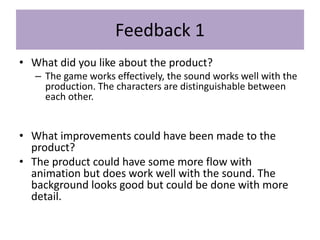 Feedback 1
• What did you like about the product?
– The game works effectively, the sound works well with the
production. The characters are distinguishable between
each other.
• What improvements could have been made to the
product?
• The product could have some more flow with
animation but does work well with the sound. The
background looks good but could be done with more
detail.
 