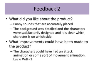 Feedback 2
• What did you like about the product?
– Funny sounds that are accurately placed
– The background was detailed and the characters
were satisfactorily designed and it is clear which
character is on which side.
• What improvements could have been made to
the product?
– The characters could have had an attack
animation or some sort of movement animation.
Luv u Will <3
 