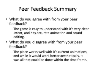 Peer Feedback Summary
• What do you agree with from your peer
feedback?
– The game is easy to understand with it’s very clear
intent, and has accurate animation and sound
editing.
• What do you disagree with from your peer
feedback?
– The piece works well with it’s current animations,
and while it would work better aesthetically, it
was all that could be done within the time frame.
 