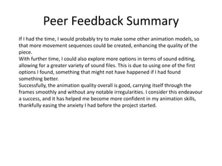 Peer Feedback Summary
If I had the time, I would probably try to make some other animation models, so
that more movement sequences could be created, enhancing the quality of the
piece.
With further time, I could also explore more options in terms of sound editing,
allowing for a greater variety of sound files. This is due to using one of the first
options I found, something that might not have happened if I had found
something better.
Successfully, the animation quality overall is good, carrying itself through the
frames smoothly and without any notable irregularities. I consider this endeavour
a success, and it has helped me become more confident in my animation skills,
thankfully easing the anxiety I had before the project started.
 